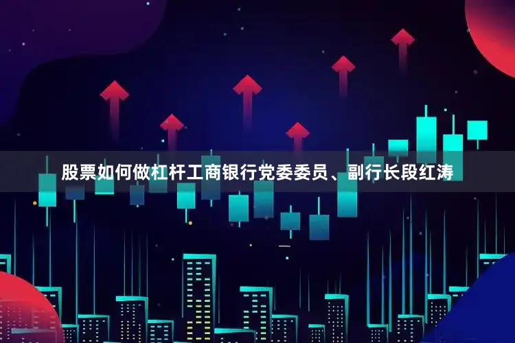 股票如何做杠杆工商银行党委委员、副行长段红涛