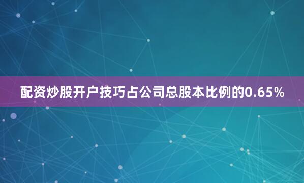 配资炒股开户技巧占公司总股本比例的0.65%