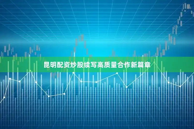 昆明配资炒股续写高质量合作新篇章