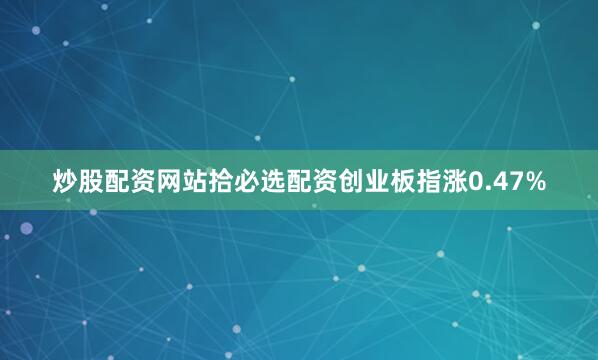 炒股配资网站拾必选配资创业板指涨0.47%