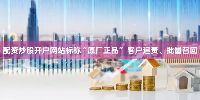 配资炒股开户网站标称“原厂正品” 客户追责、批量召回