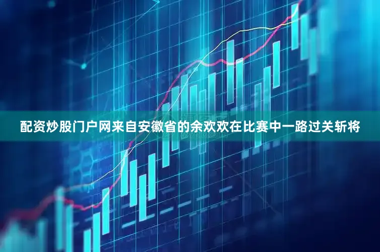配资炒股门户网来自安徽省的余欢欢在比赛中一路过关斩将