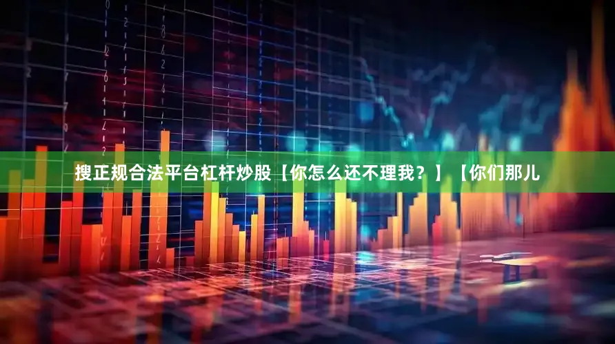 搜正规合法平台杠杆炒股【你怎么还不理我？】【你们那儿