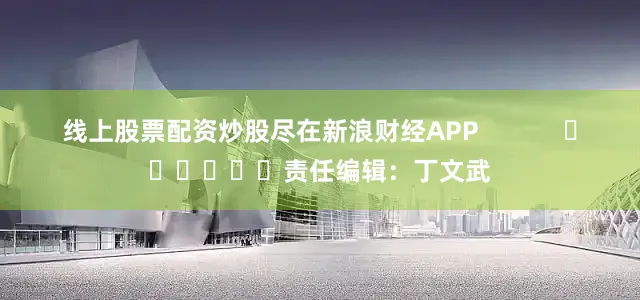 线上股票配资炒股尽在新浪财经APP            						责任编辑：丁文武
