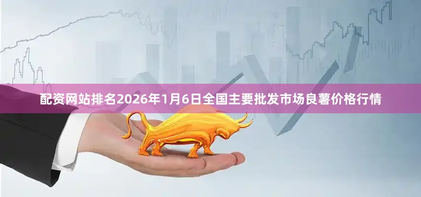 配资网站排名2026年1月6日全国主要批发市场良薯价格行情