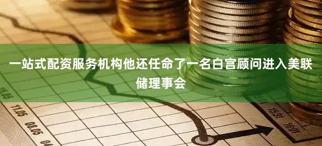 一站式配资服务机构他还任命了一名白宫顾问进入美联储理事会