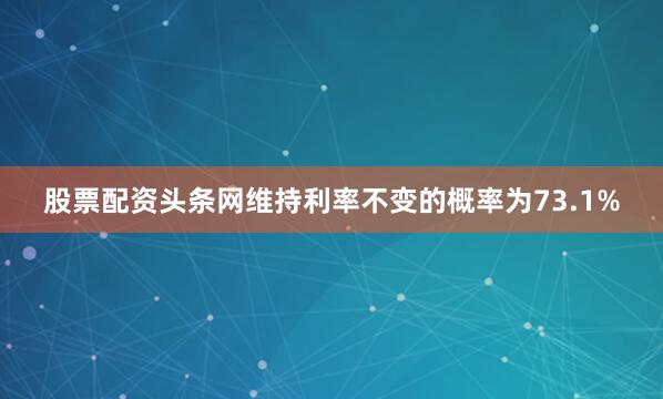 股票配资头条网维持利率不变的概率为73.1%
